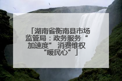 湖南省衡南县市场监管局：政务服务“加速度” 消费维权“暖民心”