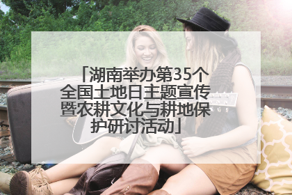湖南举办第35个全国土地日主题宣传暨农耕文化与耕地保护研讨活动