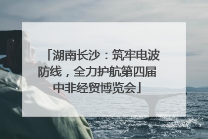 湖南长沙：筑牢电波防线，全力护航第四届中非经贸博览会