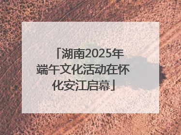 湖南2025年端午文化活动在怀化安江启幕