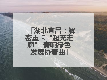 湖北宜昌：解密重卡“超充走廊” 奏响绿色发展协奏曲