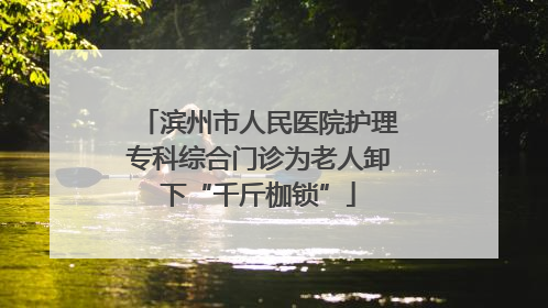 滨州市人民医院护理专科综合门诊为老人卸下“千斤枷锁”