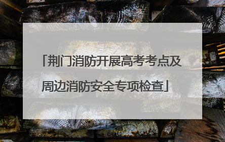 荆门消防开展高考考点及周边消防安全专项检查