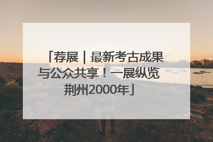 荐展｜最新考古成果与公众共享！一展纵览荆州2000年