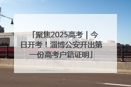 聚焦2025高考｜今日开考！淄博公安开出第一份高考户籍证明