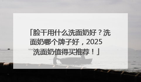 脸干用什么洗面奶好？洗面奶哪个牌子好，2025洗面奶值得买推荐！