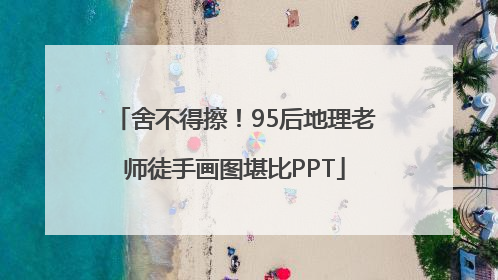 舍不得擦！95后地理老师徒手画图堪比PPT