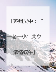 苏州吴中：“一老一小”共享浓情端午