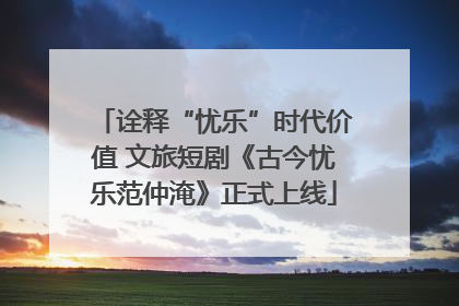 诠释“忧乐”时代价值 文旅短剧《古今忧乐范仲淹》正式上线