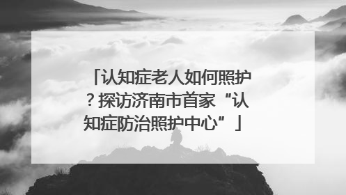 认知症老人如何照护？探访济南市首家“认知症防治照护中心”