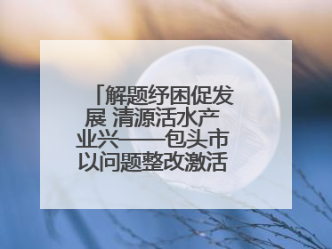 解题纾困促发展 清源活水产业兴——包头市以问题整改激活绿色发展脉动