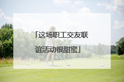 这场职工交友联谊活动很甜蜜
