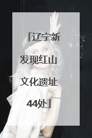 辽宁新发现红山文化遗址44处
