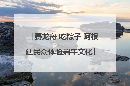 赛龙舟 吃粽子 阿根廷民众体验端午文化