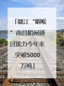 赣江“咽喉”南昌船闸通过能力今年来突破5000万吨
