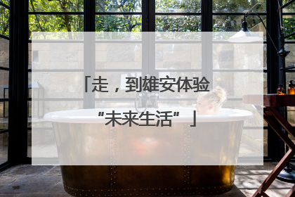 走，到雄安体验“未来生活”