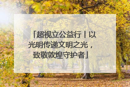 超视立公益行丨以光明传递文明之光，致敬敦煌守护者