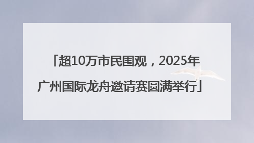 超10万市民围观，2025年广州国际龙舟邀请赛圆满举行
