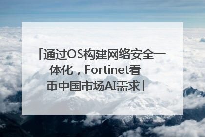 通过OS构建网络安全一体化，Fortinet看重中国市场AI需求