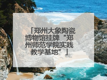 郑州大象陶瓷博物馆挂牌“郑州师范学院实践教学基地”