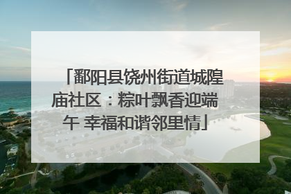 鄱阳县饶州街道城隍庙社区：粽叶飘香迎端午 幸福和谐邻里情