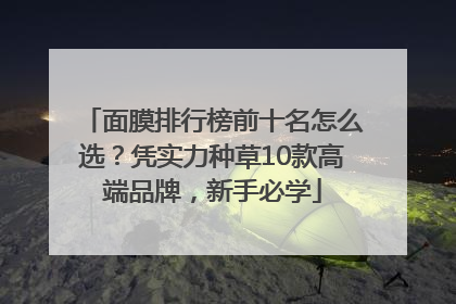 面膜排行榜前十名怎么选？凭实力种草10款高端品牌，新手必学