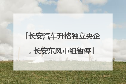 长安汽车升格独立央企，长安东风重组暂停