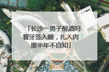 长沙一男子醉酒叼着牙签入睡，扎入肉里半年不自知