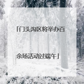 门头沟区将举办百余场活动过端午