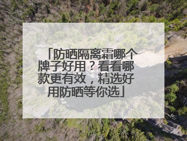 防晒隔离霜哪个牌子好用？看看哪款更有效，精选好用防晒等你选