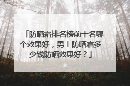 防晒霜排名榜前十名哪个效果好，男士防晒霜多少钱防晒效果好？