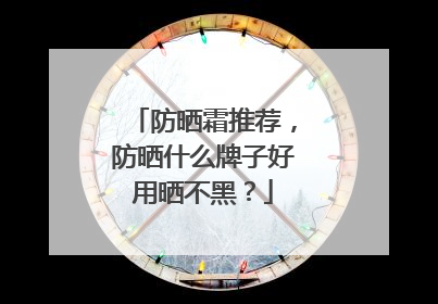 防晒霜推荐，防晒什么牌子好用晒不黑？
