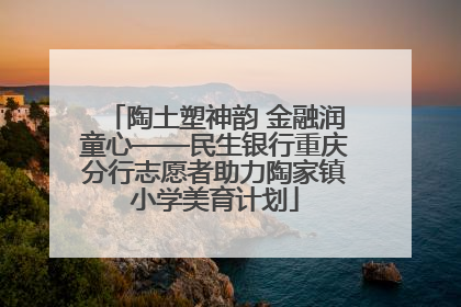 陶土塑神韵 金融润童心——民生银行重庆分行志愿者助力陶家镇小学美育计划