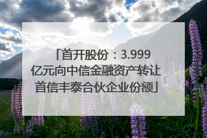 首开股份：3.999亿元向中信金融资产转让首信丰泰合伙企业份额