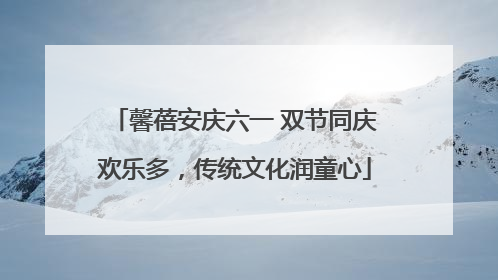 馨蓓安庆六一 双节同庆欢乐多，传统文化润童心