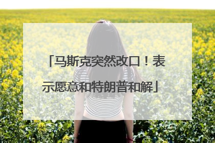 马斯克突然改口！表示愿意和特朗普和解