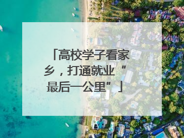 高校学子看家乡，打通就业“最后一公里”