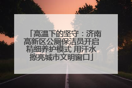 高温下的坚守：济南高新区公厕保洁员开启精细养护模式 用汗水擦亮城市文明窗口