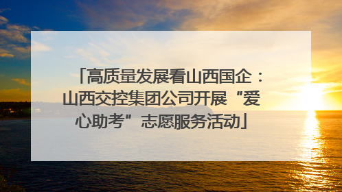 高质量发展看山西国企：山西交控集团公司开展“爱心助考”志愿服务活动