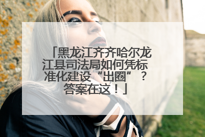 黑龙江齐齐哈尔龙江县司法局如何凭标准化建设“出圈”？答案在这！