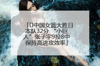 ﻿中国女篮大胜日本队32分 “小巨人”张子宇9投8中保持高进攻效率