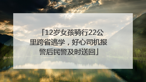 12岁女孩骑行22公里跨省逃学，好心司机报警后民警及时送回