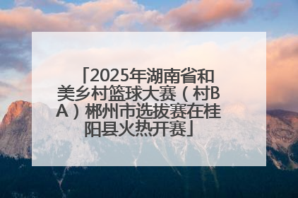2025年湖南省和美乡村篮球大赛（村BA）郴州市选拔赛在桂阳县火热开赛
