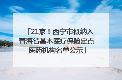 21家！西宁市拟纳入青海省基本医疗保险定点医药机构名单公示